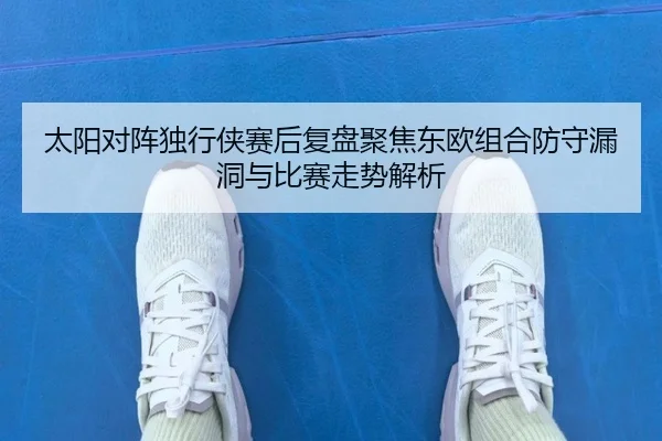 太阳对阵独行侠赛后复盘聚焦东欧组合防守漏洞与比赛走势解析