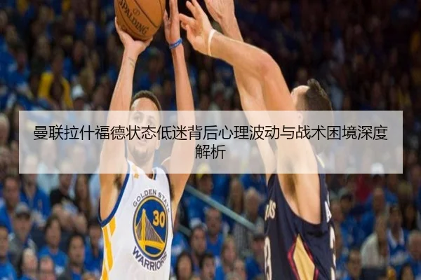 曼联拉什福德状态低迷背后心理波动与战术困境深度解析