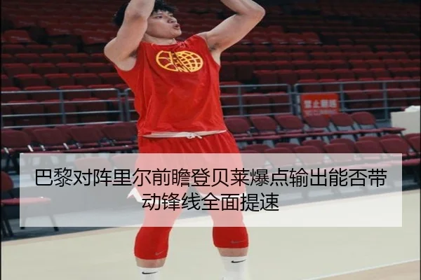 巴黎对阵里尔前瞻登贝莱爆点输出能否带动锋线全面提速