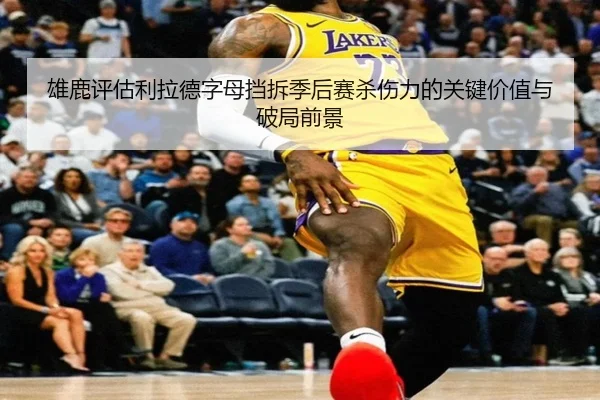 雄鹿评估利拉德字母挡拆季后赛杀伤力的关键价值与破局前景