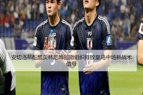 安切洛蒂酝酿贝林厄姆回撤组织释放皇马中场新战术信号