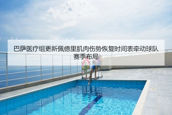 巴萨医疗组更新佩德里肌肉伤势恢复时间表牵动球队赛季布局