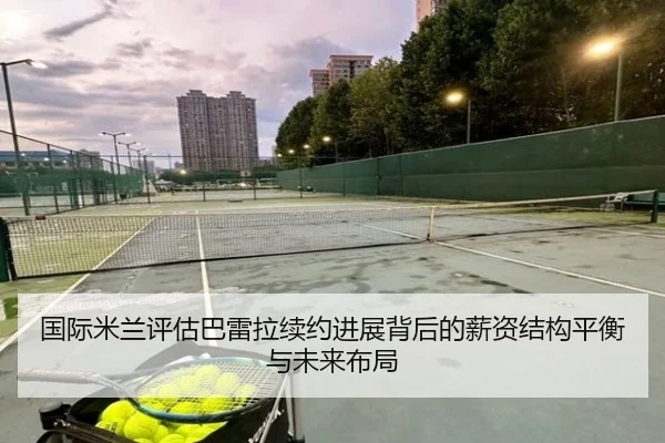国际米兰评估巴雷拉续约进展背后的薪资结构平衡与未来布局