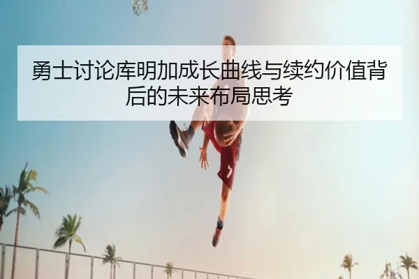 勇士讨论库明加成长曲线与续约价值背后的未来布局思考