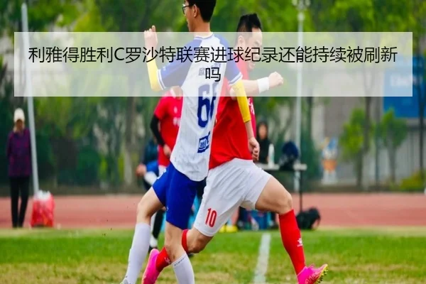 利雅得胜利C罗沙特联赛进球纪录还能持续被刷新吗