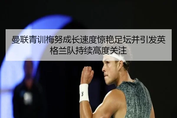 曼联青训梅努成长速度惊艳足坛并引发英格兰队持续高度关注