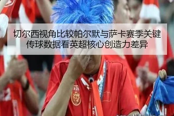 切尔西视角比较帕尔默与萨卡赛季关键传球数据看英超核心创造力差异