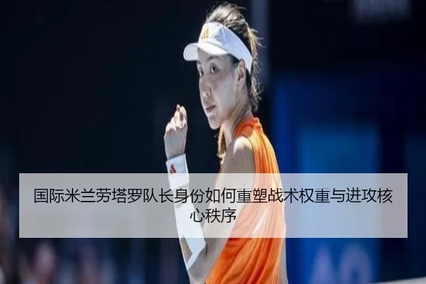 国际米兰劳塔罗队长身份如何重塑战术权重与进攻核心秩序
