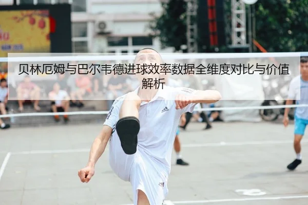 贝林厄姆与巴尔韦德进球效率数据全维度对比与价值解析