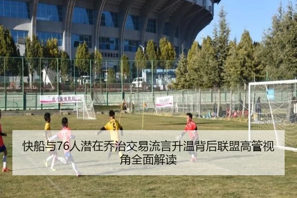 快船与76人潜在乔治交易流言升温背后联盟高管视角全面解读
