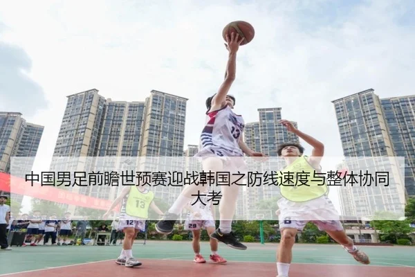 中国男足前瞻世预赛迎战韩国之防线速度与整体协同大考
