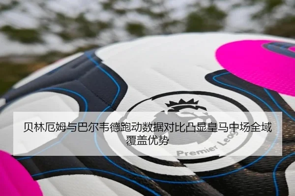 贝林厄姆与巴尔韦德跑动数据对比凸显皇马中场全域覆盖优势