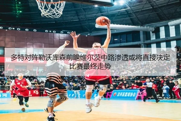 多特对阵勒沃库森前瞻维尔茨中路渗透或将直接决定比赛最终走势