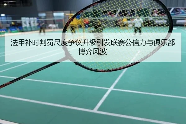 法甲补时判罚尺度争议升级引发联赛公信力与俱乐部博弈风波